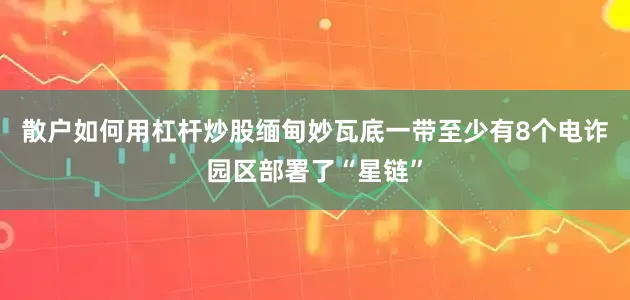 散户如何用杠杆炒股缅甸妙瓦底一带至少有8个电诈园区部署了“星链”