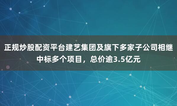 正规炒股配资平台建艺集团及旗下多家子公司相继中标多个项目，总价逾3.5亿元