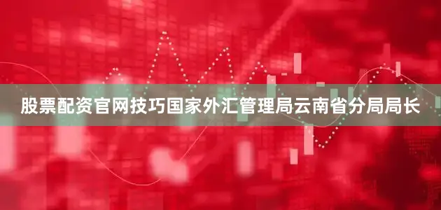 股票配资官网技巧国家外汇管理局云南省分局局长