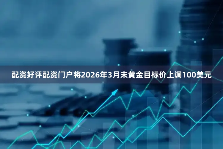 配资好评配资门户将2026年3月末黄金目标价上调100美元